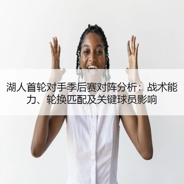 湖人首轮对手季后赛对阵分析：战术能力、轮换匹配及关键球员影响